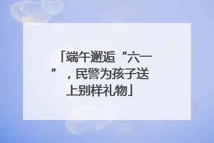 端午邂逅“六一”，民警为孩子送上别样礼物